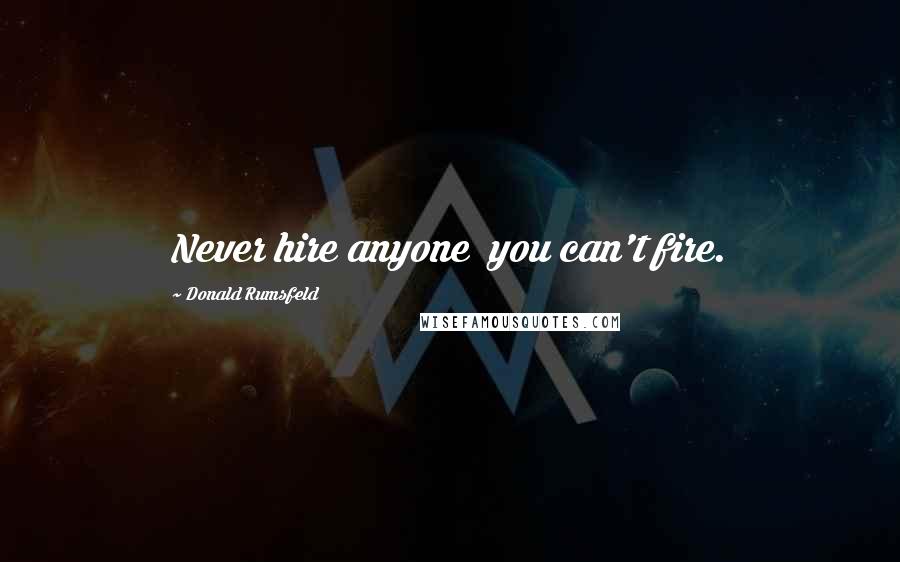 Donald Rumsfeld Quotes: Never hire anyone  you can't fire.