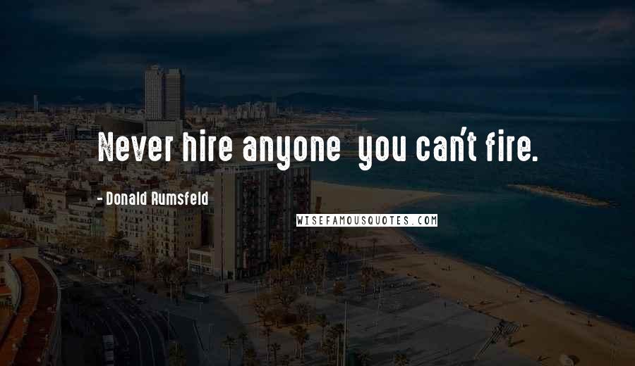 Donald Rumsfeld Quotes: Never hire anyone you can't fire.