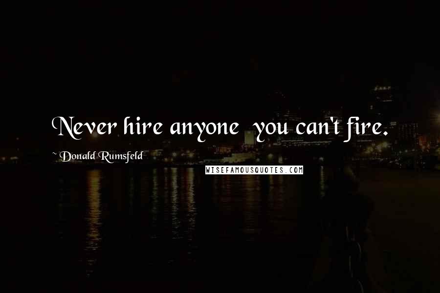 Donald Rumsfeld Quotes: Never hire anyone  you can't fire.