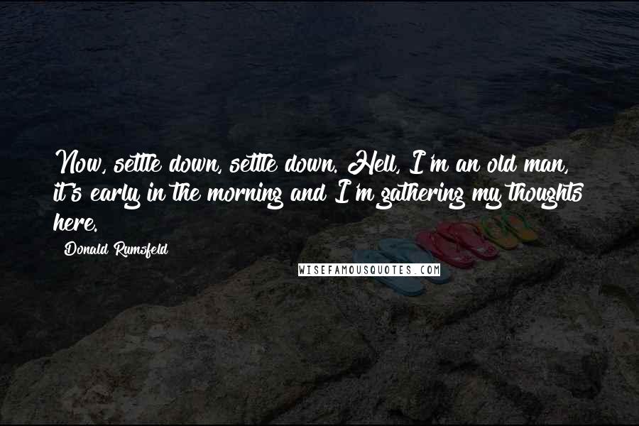 Donald Rumsfeld Quotes: Now, settle down, settle down. Hell, I'm an old man, it's early in the morning and I'm gathering my thoughts here.