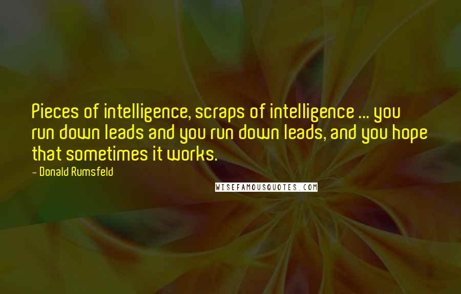 Donald Rumsfeld Quotes: Pieces of intelligence, scraps of intelligence ... you run down leads and you run down leads, and you hope that sometimes it works.