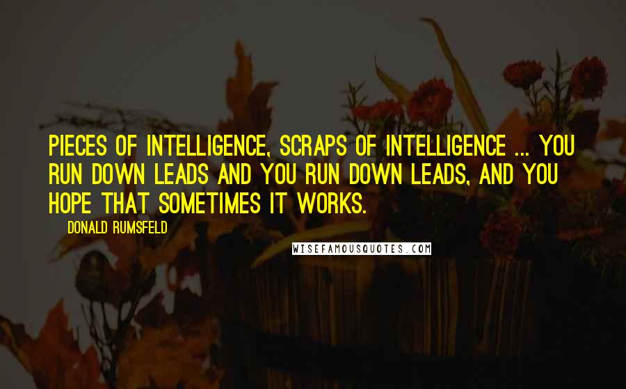 Donald Rumsfeld Quotes: Pieces of intelligence, scraps of intelligence ... you run down leads and you run down leads, and you hope that sometimes it works.