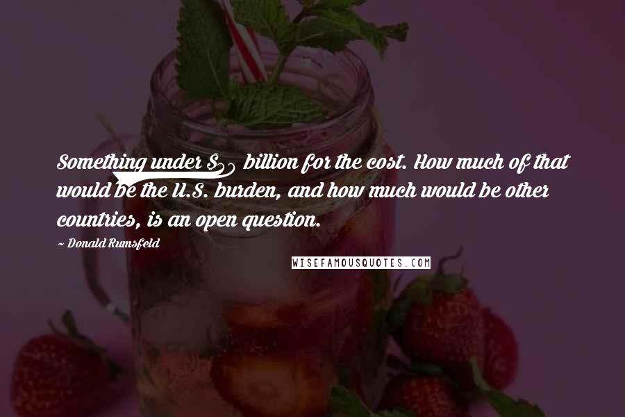 Donald Rumsfeld Quotes: Something under $50 billion for the cost. How much of that would be the U.S. burden, and how much would be other countries, is an open question.