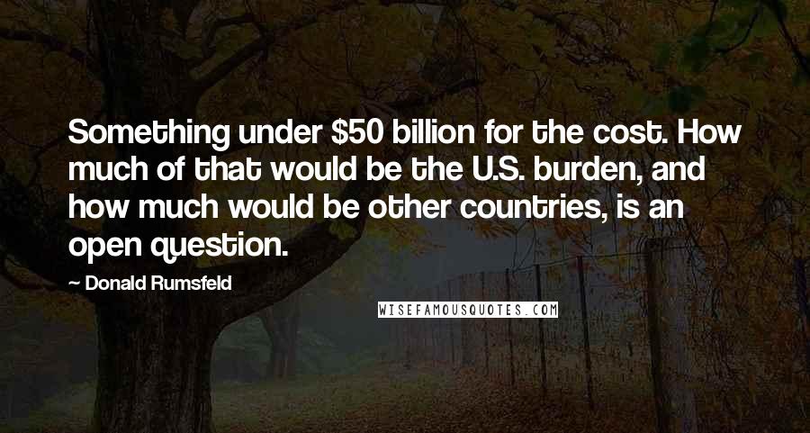 Donald Rumsfeld Quotes: Something under $50 billion for the cost. How much of that would be the U.S. burden, and how much would be other countries, is an open question.