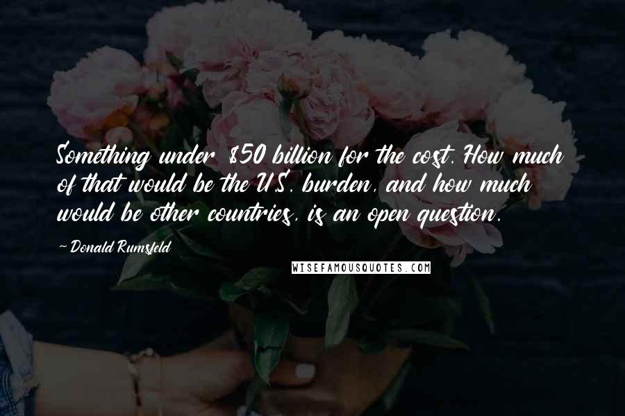 Donald Rumsfeld Quotes: Something under $50 billion for the cost. How much of that would be the U.S. burden, and how much would be other countries, is an open question.