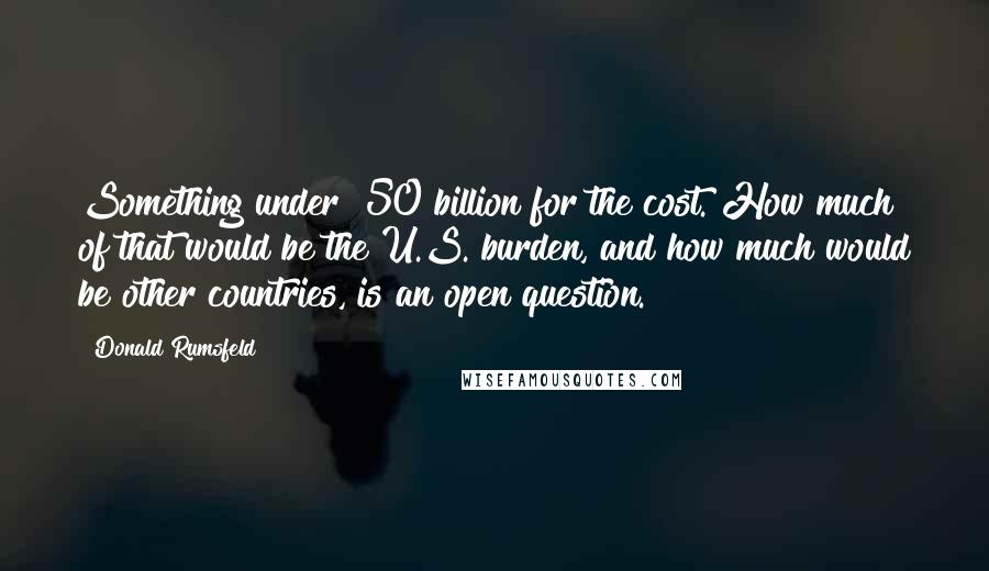 Donald Rumsfeld Quotes: Something under $50 billion for the cost. How much of that would be the U.S. burden, and how much would be other countries, is an open question.