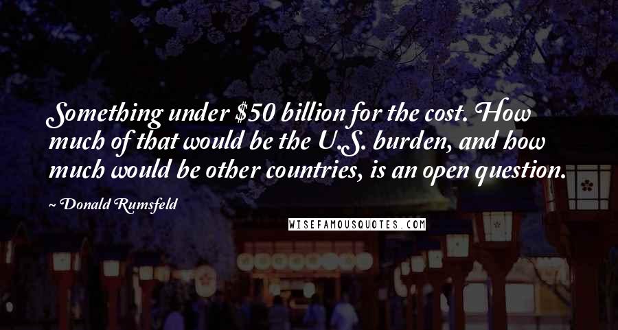 Donald Rumsfeld Quotes: Something under $50 billion for the cost. How much of that would be the U.S. burden, and how much would be other countries, is an open question.