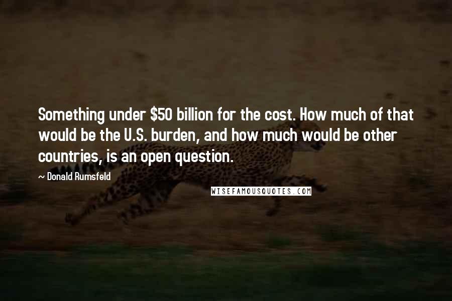 Donald Rumsfeld Quotes: Something under $50 billion for the cost. How much of that would be the U.S. burden, and how much would be other countries, is an open question.