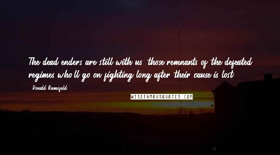 Donald Rumsfeld Quotes: The dead-enders are still with us, those remnants of the defeated regimes who'll go on fighting long after their cause is lost.