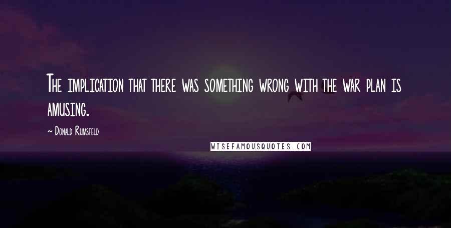 Donald Rumsfeld Quotes: The implication that there was something wrong with the war plan is amusing.