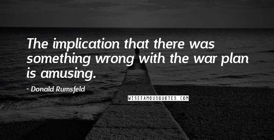 Donald Rumsfeld Quotes: The implication that there was something wrong with the war plan is amusing.