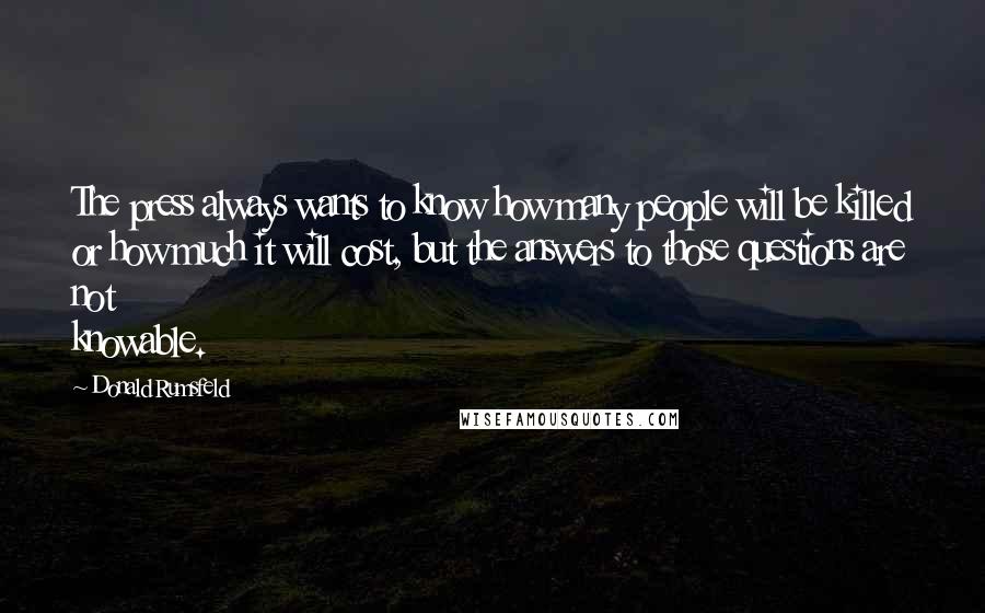 Donald Rumsfeld Quotes: The press always wants to know how many people will be killed or how much it will cost, but the answers to those questions are not knowable.