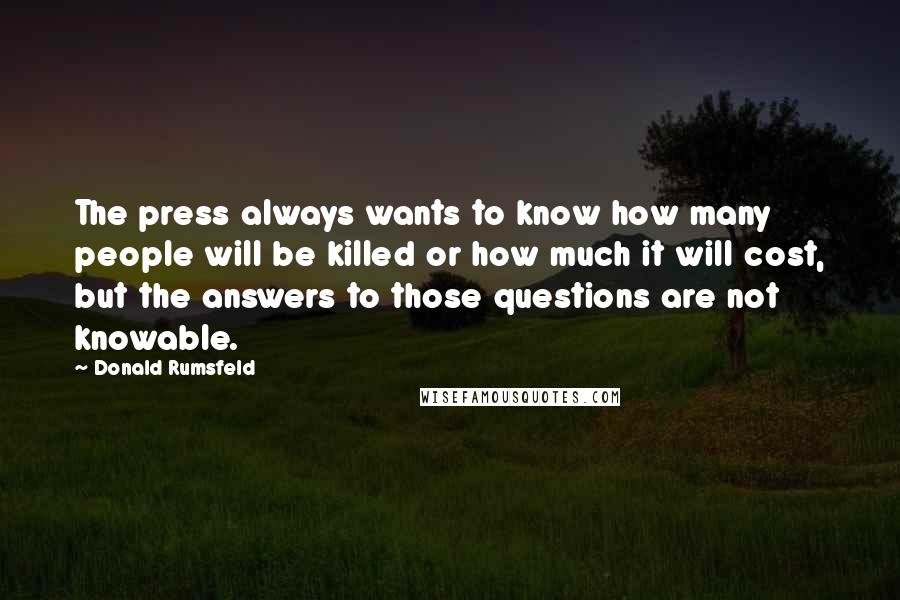 Donald Rumsfeld Quotes: The press always wants to know how many people will be killed or how much it will cost, but the answers to those questions are not knowable.