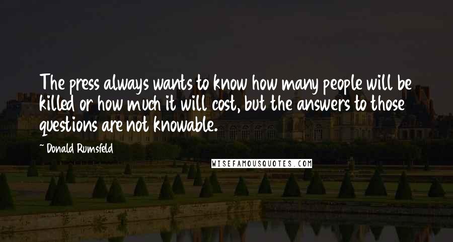 Donald Rumsfeld Quotes: The press always wants to know how many people will be killed or how much it will cost, but the answers to those questions are not knowable.