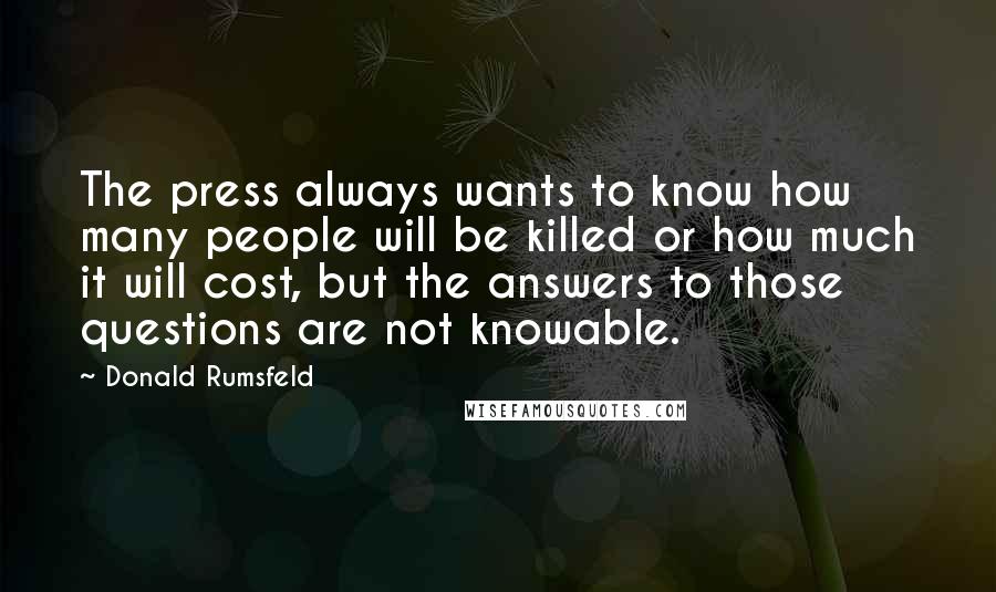 Donald Rumsfeld Quotes: The press always wants to know how many people will be killed or how much it will cost, but the answers to those questions are not knowable.