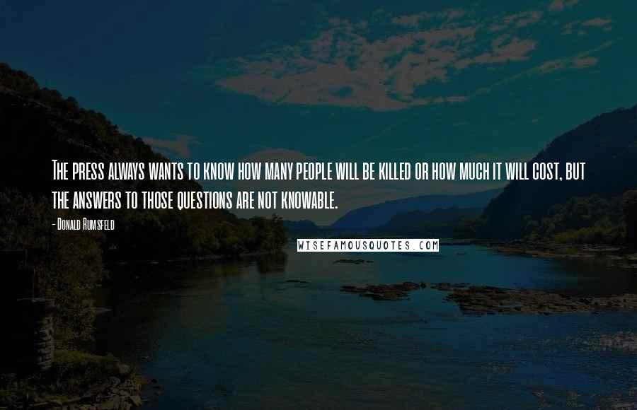 Donald Rumsfeld Quotes: The press always wants to know how many people will be killed or how much it will cost, but the answers to those questions are not knowable.