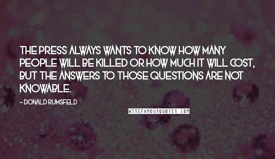 Donald Rumsfeld Quotes: The press always wants to know how many people will be killed or how much it will cost, but the answers to those questions are not knowable.