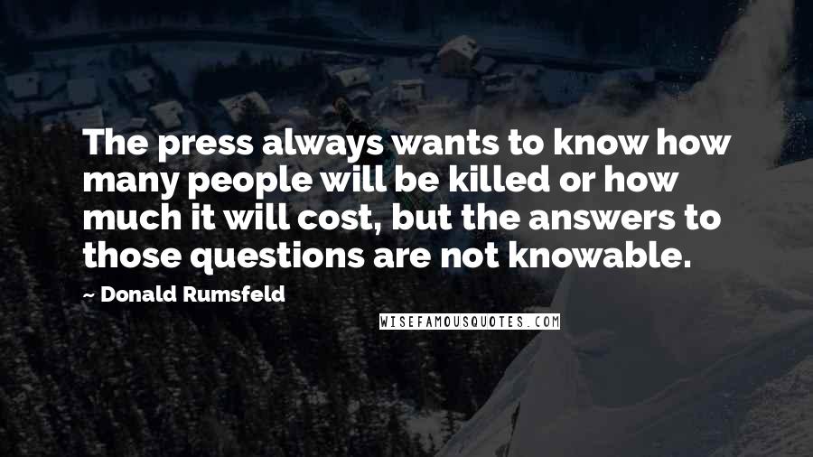 Donald Rumsfeld Quotes: The press always wants to know how many people will be killed or how much it will cost, but the answers to those questions are not knowable.