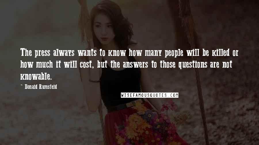 Donald Rumsfeld Quotes: The press always wants to know how many people will be killed or how much it will cost, but the answers to those questions are not knowable.