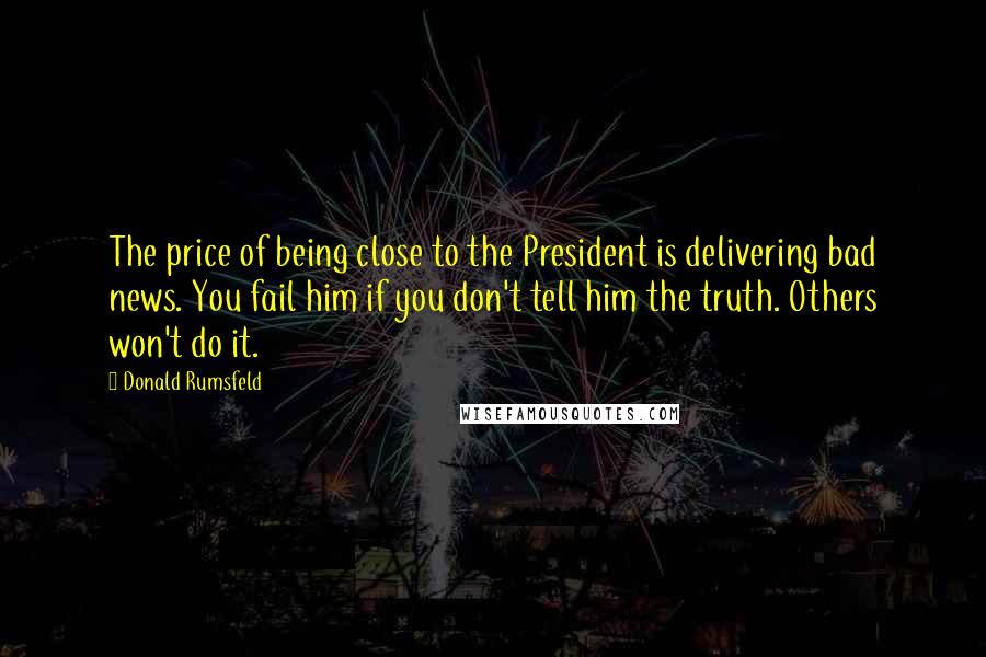 Donald Rumsfeld Quotes: The price of being close to the President is delivering bad news. You fail him if you don't tell him the truth. Others won't do it.