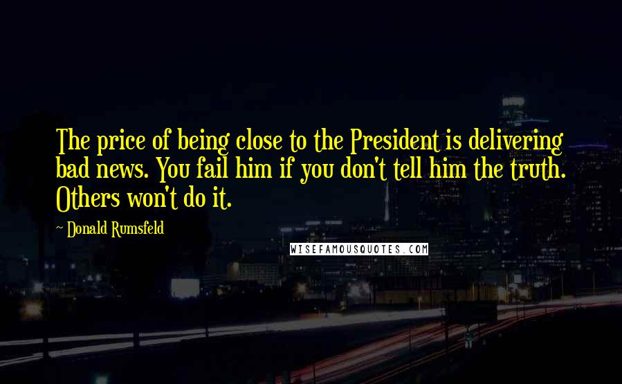 Donald Rumsfeld Quotes: The price of being close to the President is delivering bad news. You fail him if you don't tell him the truth. Others won't do it.