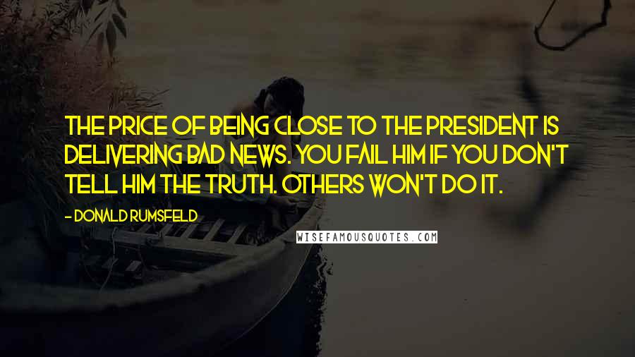 Donald Rumsfeld Quotes: The price of being close to the President is delivering bad news. You fail him if you don't tell him the truth. Others won't do it.