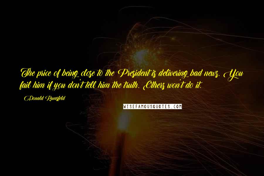 Donald Rumsfeld Quotes: The price of being close to the President is delivering bad news. You fail him if you don't tell him the truth. Others won't do it.