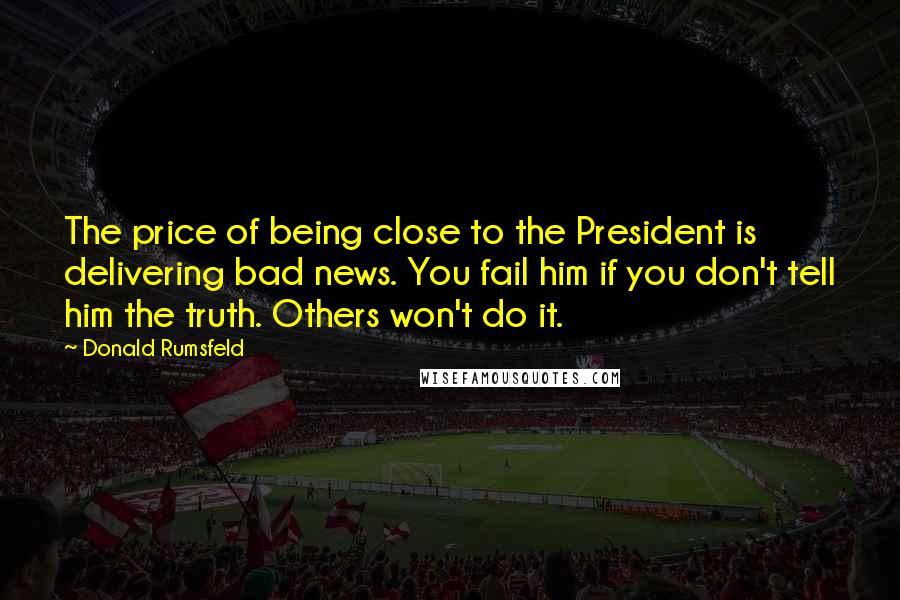 Donald Rumsfeld Quotes: The price of being close to the President is delivering bad news. You fail him if you don't tell him the truth. Others won't do it.