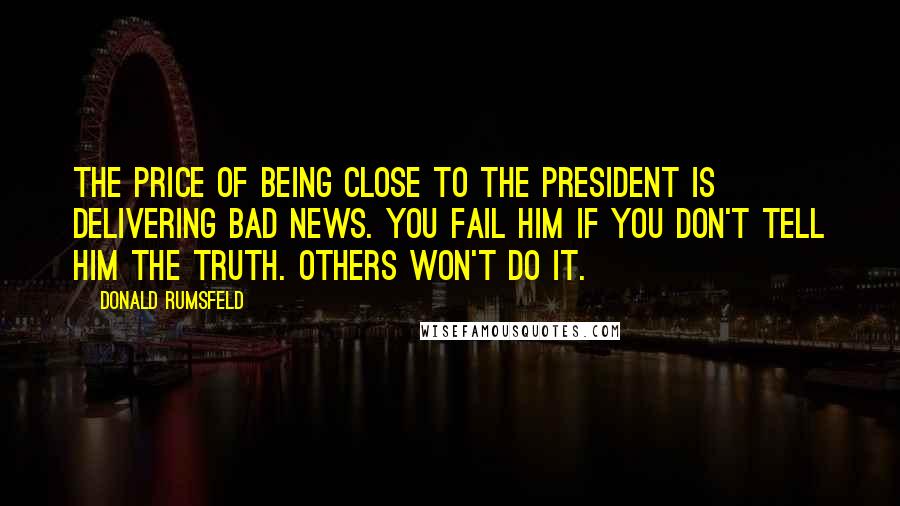 Donald Rumsfeld Quotes: The price of being close to the President is delivering bad news. You fail him if you don't tell him the truth. Others won't do it.