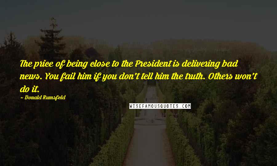 Donald Rumsfeld Quotes: The price of being close to the President is delivering bad news. You fail him if you don't tell him the truth. Others won't do it.