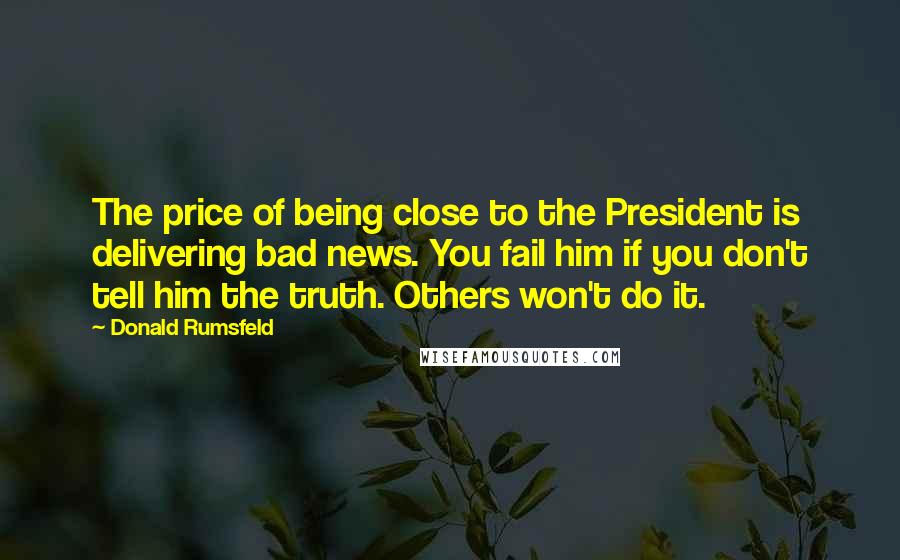 Donald Rumsfeld Quotes: The price of being close to the President is delivering bad news. You fail him if you don't tell him the truth. Others won't do it.