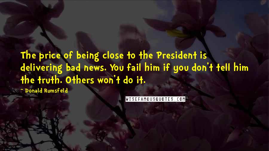 Donald Rumsfeld Quotes: The price of being close to the President is delivering bad news. You fail him if you don't tell him the truth. Others won't do it.