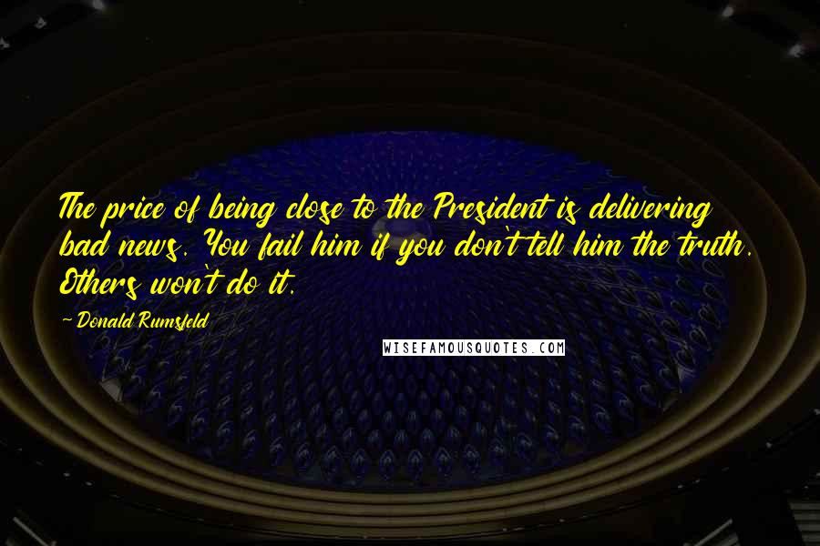 Donald Rumsfeld Quotes: The price of being close to the President is delivering bad news. You fail him if you don't tell him the truth. Others won't do it.