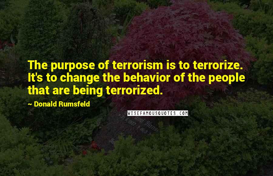 Donald Rumsfeld Quotes: The purpose of terrorism is to terrorize. It's to change the behavior of the people that are being terrorized.