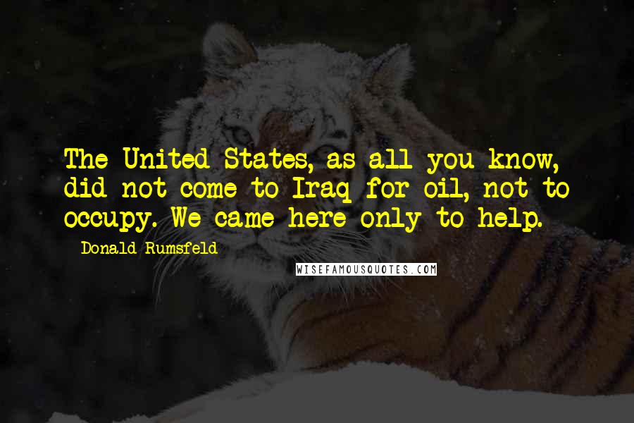 Donald Rumsfeld Quotes: The United States, as all you know, did not come to Iraq for oil, not to occupy. We came here only to help.