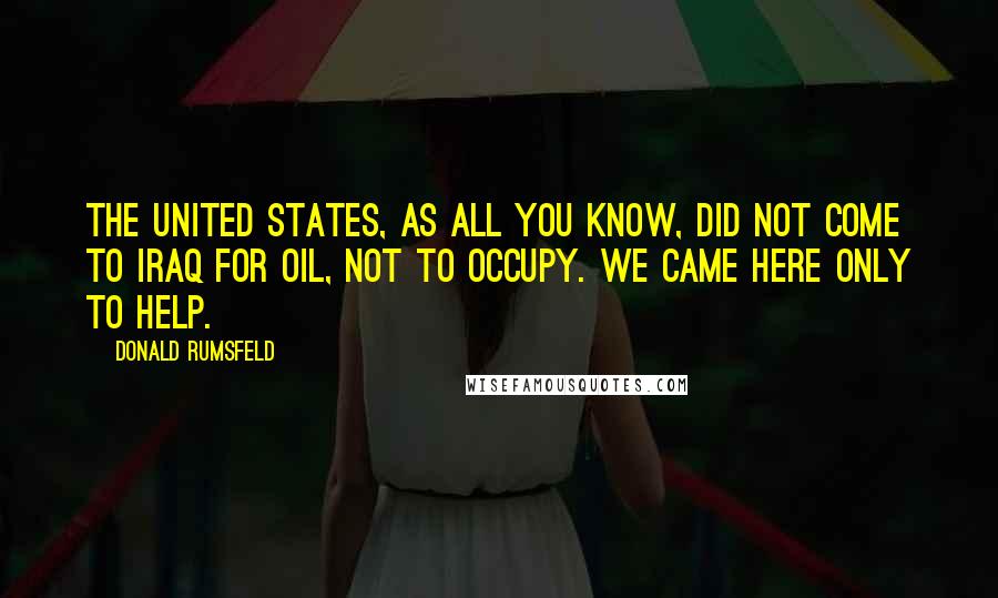 Donald Rumsfeld Quotes: The United States, as all you know, did not come to Iraq for oil, not to occupy. We came here only to help.