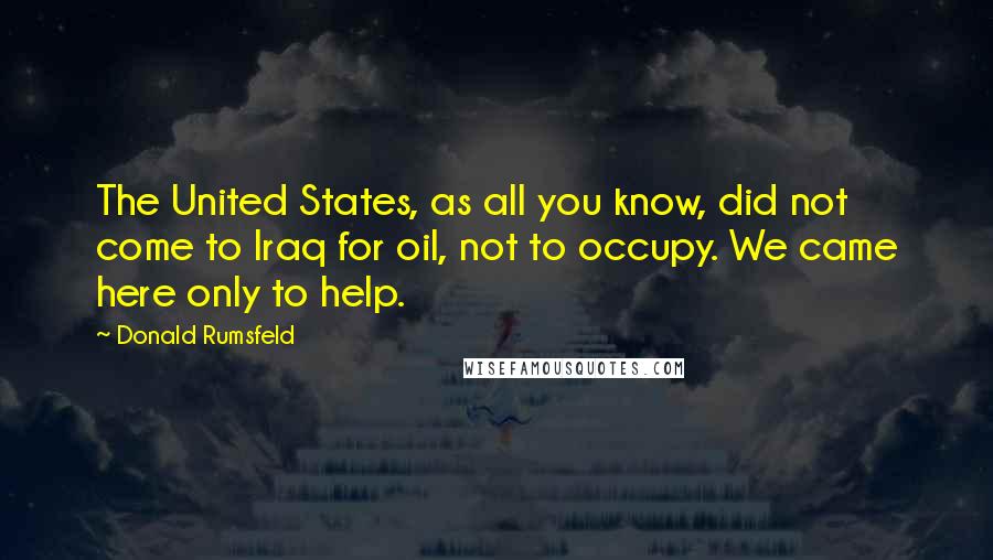 Donald Rumsfeld Quotes: The United States, as all you know, did not come to Iraq for oil, not to occupy. We came here only to help.