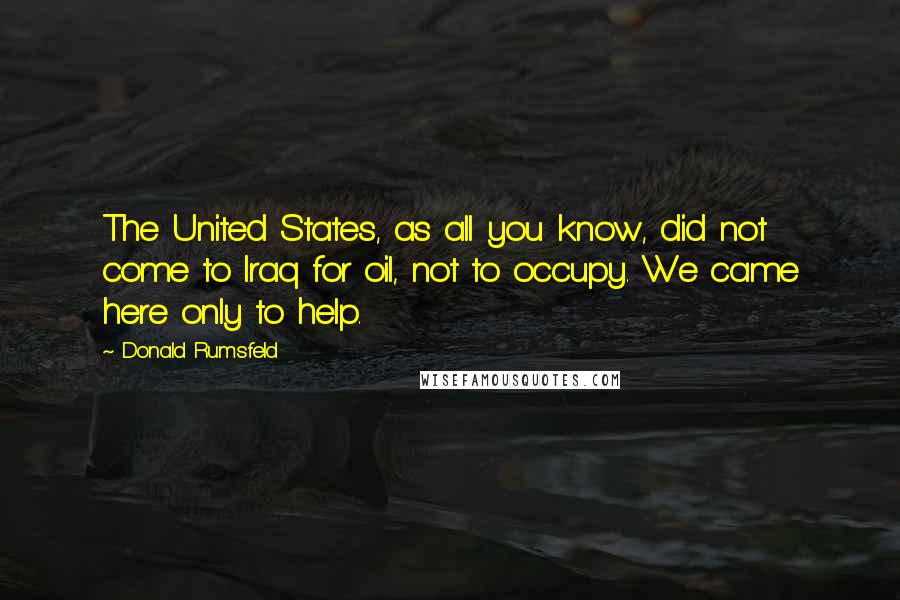 Donald Rumsfeld Quotes: The United States, as all you know, did not come to Iraq for oil, not to occupy. We came here only to help.
