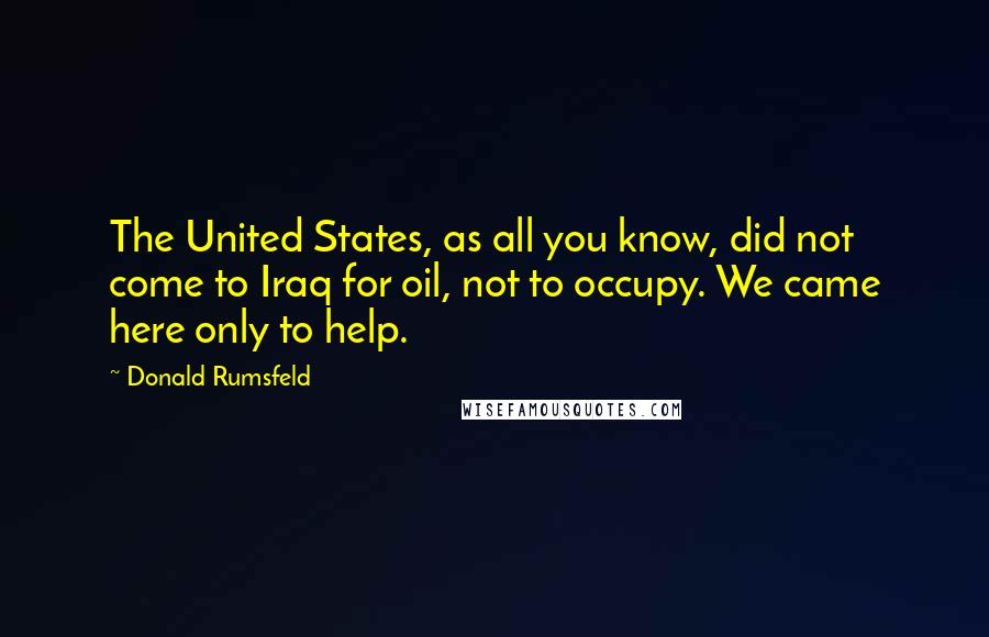 Donald Rumsfeld Quotes: The United States, as all you know, did not come to Iraq for oil, not to occupy. We came here only to help.