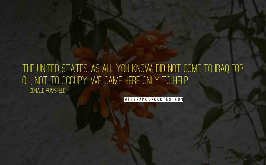 Donald Rumsfeld Quotes: The United States, as all you know, did not come to Iraq for oil, not to occupy. We came here only to help.