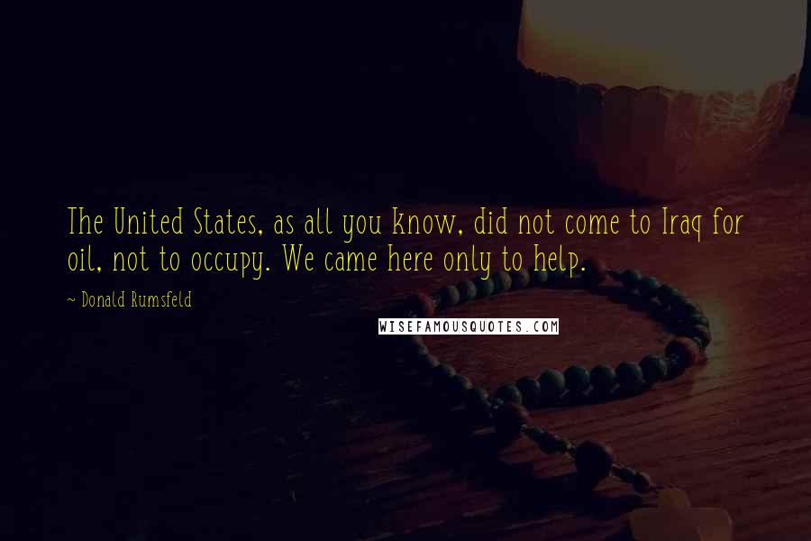 Donald Rumsfeld Quotes: The United States, as all you know, did not come to Iraq for oil, not to occupy. We came here only to help.