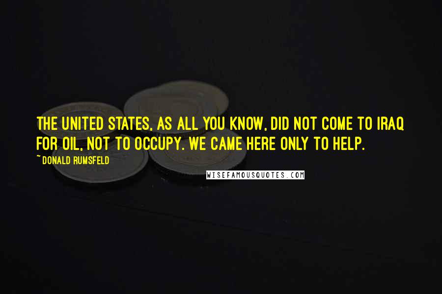 Donald Rumsfeld Quotes: The United States, as all you know, did not come to Iraq for oil, not to occupy. We came here only to help.