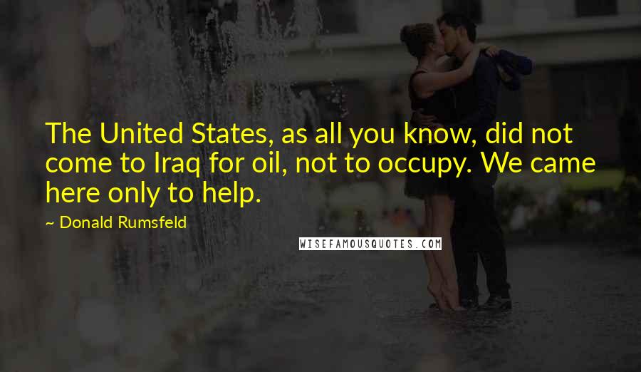 Donald Rumsfeld Quotes: The United States, as all you know, did not come to Iraq for oil, not to occupy. We came here only to help.
