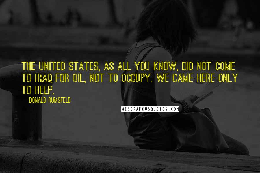 Donald Rumsfeld Quotes: The United States, as all you know, did not come to Iraq for oil, not to occupy. We came here only to help.