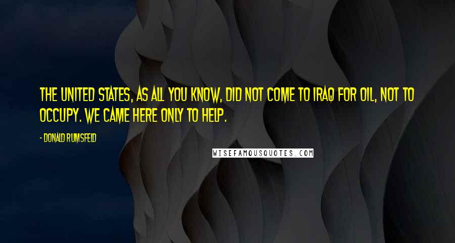 Donald Rumsfeld Quotes: The United States, as all you know, did not come to Iraq for oil, not to occupy. We came here only to help.