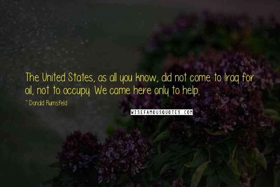 Donald Rumsfeld Quotes: The United States, as all you know, did not come to Iraq for oil, not to occupy. We came here only to help.