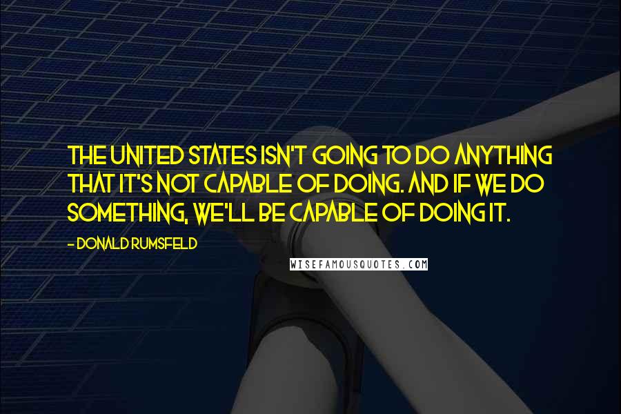 Donald Rumsfeld Quotes: The United States isn't going to do anything That it's not capable of doing. And if we do something, We'll be capable of doing it.