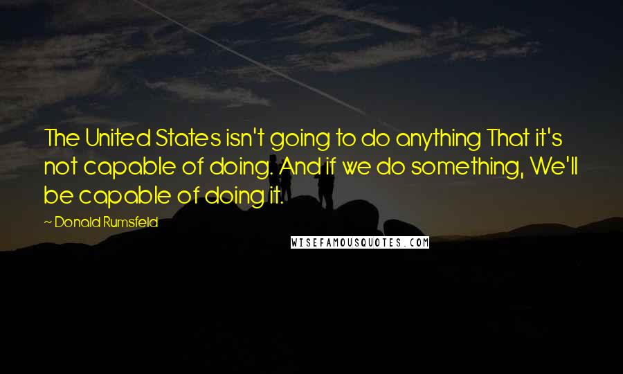 Donald Rumsfeld Quotes: The United States isn't going to do anything That it's not capable of doing. And if we do something, We'll be capable of doing it.