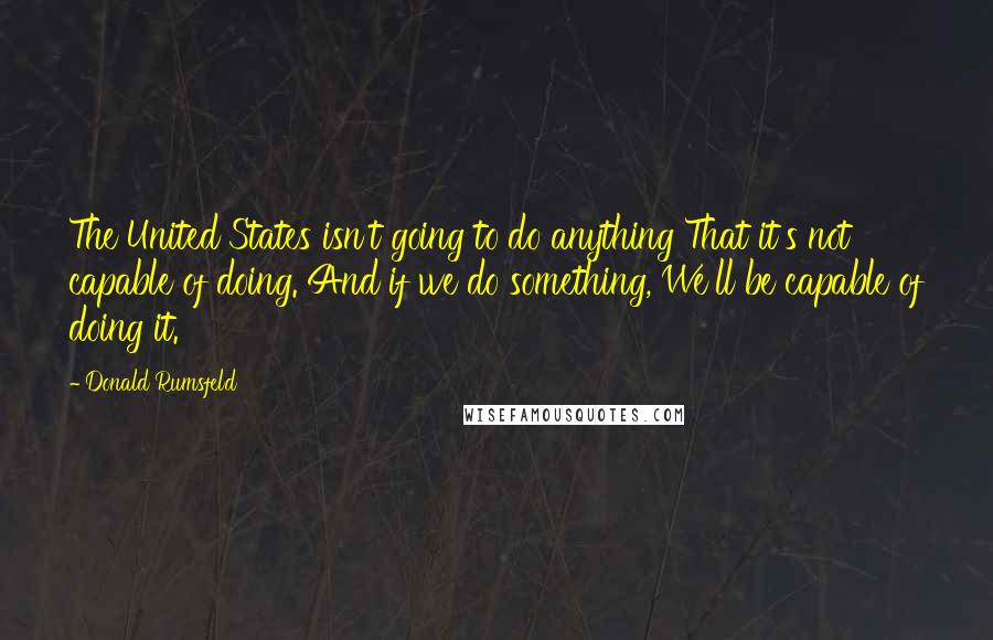 Donald Rumsfeld Quotes: The United States isn't going to do anything That it's not capable of doing. And if we do something, We'll be capable of doing it.