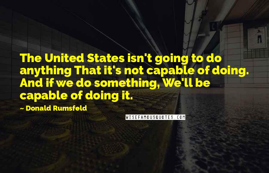 Donald Rumsfeld Quotes: The United States isn't going to do anything That it's not capable of doing. And if we do something, We'll be capable of doing it.